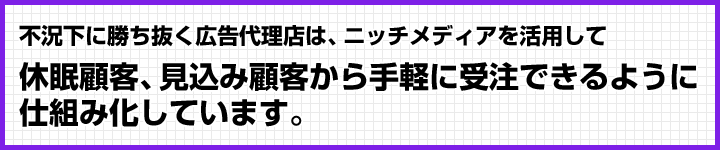 不況下に勝ち抜く広告代理店は、ニッチメディアを活用して休眠顧客、見込み顧客から手軽に受注できるように仕組み化しています。