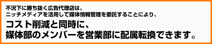 不況下に勝ち抜く広告代理店は、ニッチメディアを活用して媒体情報管理を委託することにより、コスト削減と同時に、媒体部のメンバーを営業部に配属転換できます。