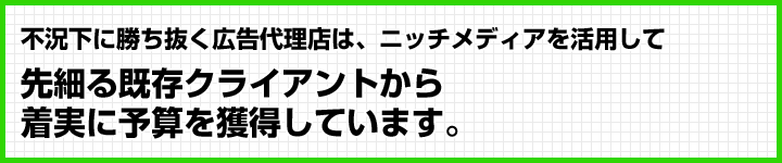 不況下に勝ち抜く広告代理店は、ニッチメディアを活用して
先細る既存クライアントから着実に予算を獲得しています。